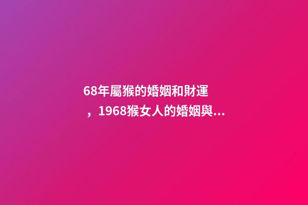 68年屬猴的婚姻和財運，1968猴女人的婚姻與命運如何 1968年屬猴的運勢，1968年出生的人運勢怎么樣？